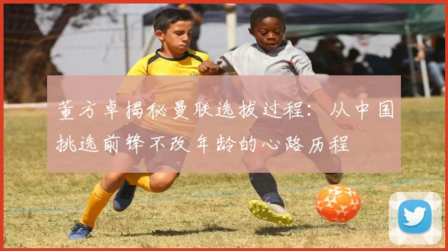 董方卓揭秘曼联选拔过程：从中国挑选前锋不改年龄的心路历程