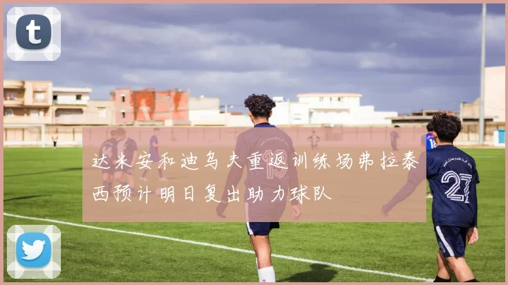 达米安和迪乌夫重返训练场弗拉泰西预计明日复出助力球队