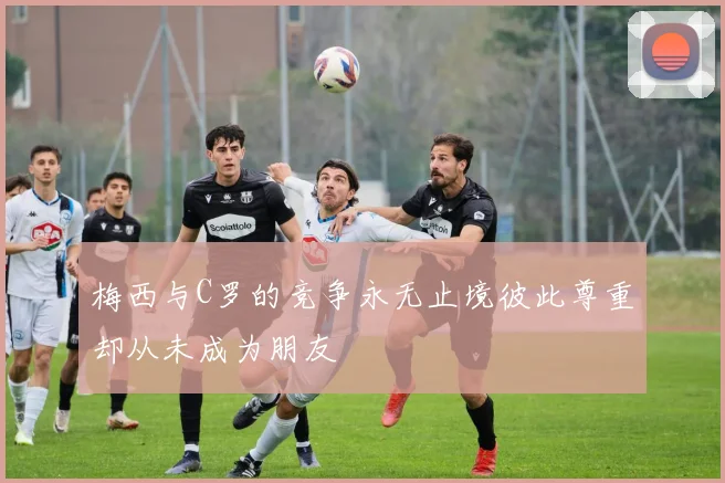梅西与C罗的竞争永无止境彼此尊重却从未成为朋友