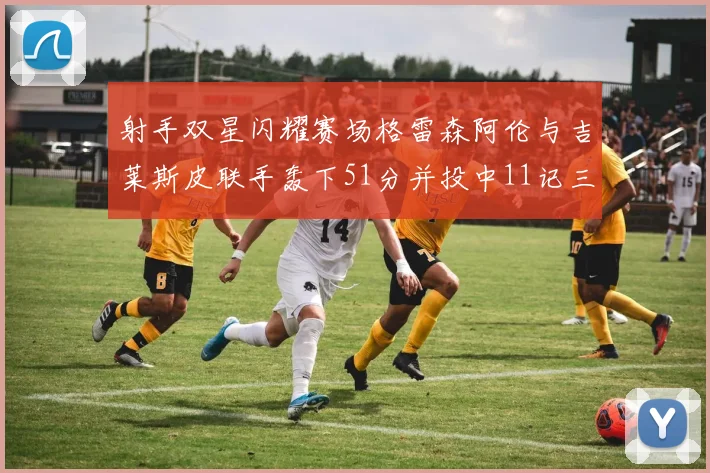 射手双星闪耀赛场格雷森阿伦与吉莱斯皮联手轰下51分并投中11记三分球
