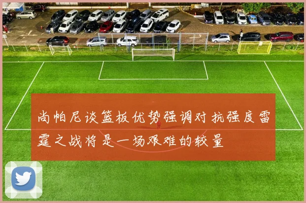 尚帕尼谈篮板优势强调对抗强度雷霆之战将是一场艰难的较量