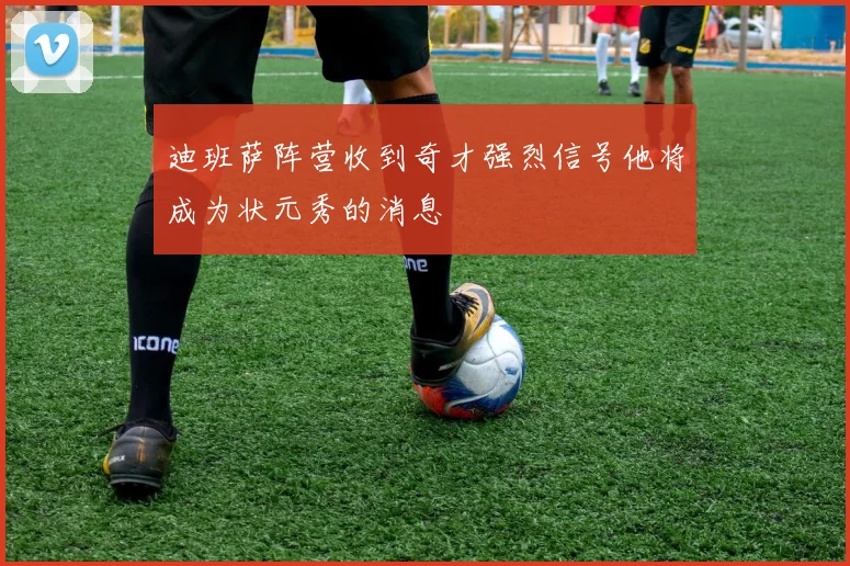 迪班萨阵营收到奇才强烈信号他将成为状元秀的消息