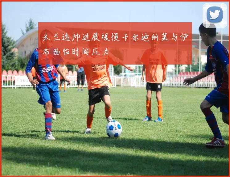 米兰选帅进展缓慢卡尔迪纳莱与伊布面临时间压力