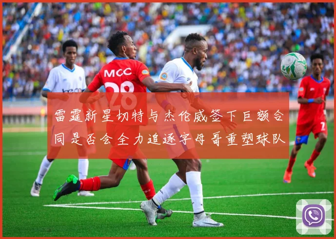 雷霆新星切特与杰伦威签下巨额合同是否会全力追逐字母哥重塑球队实力
