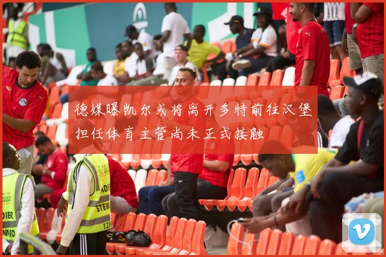 德媒曝凯尔或将离开多特前往汉堡担任体育主管尚未正式接触