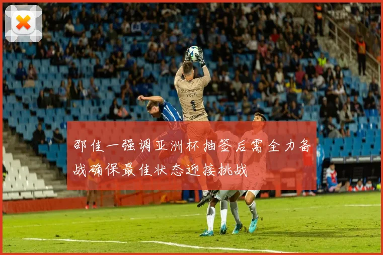 邵佳一强调亚洲杯抽签后需全力备战确保最佳状态迎接挑战