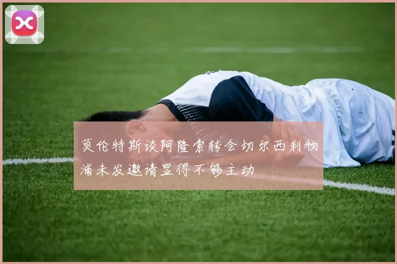 莫伦特斯谈阿隆索转会切尔西利物浦未发邀请显得不够主动