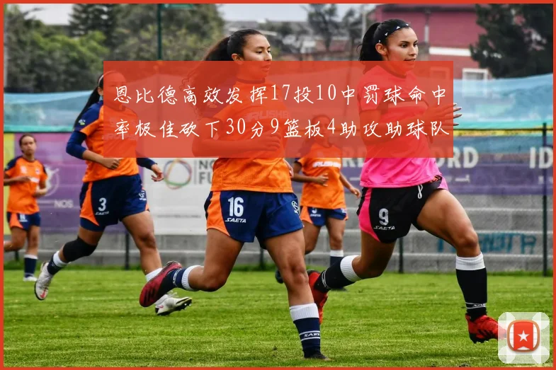 恩比德高效发挥17投10中罚球命中率极佳砍下30分9篮板4助攻助球队获胜