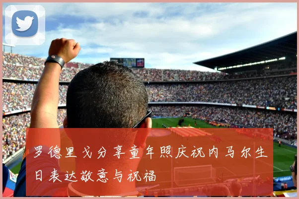 罗德里戈分享童年照庆祝内马尔生日表达敬意与祝福