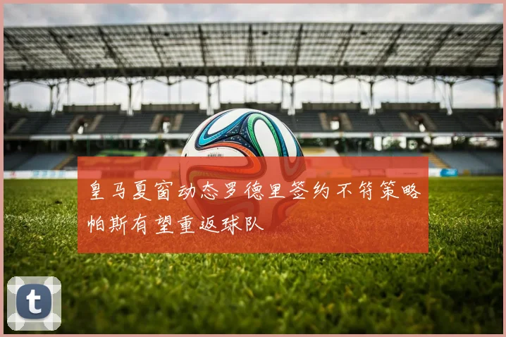 皇马夏窗动态罗德里签约不符策略帕斯有望重返球队