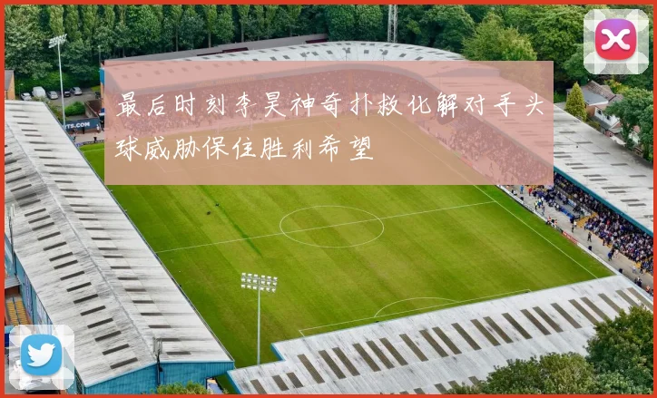 最后时刻李昊神奇扑救化解对手头球威胁保住胜利希望