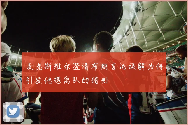 麦克斯维尔澄清布朗言论误解为何引发他想离队的猜测