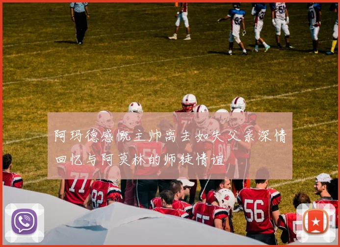 阿玛德感慨主帅离去如失父亲深情回忆与阿莫林的师徒情谊