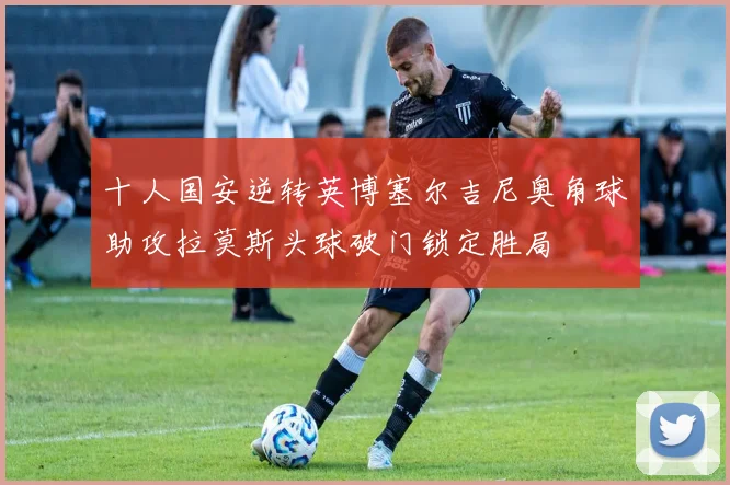 十人国安逆转英博塞尔吉尼奥角球助攻拉莫斯头球破门锁定胜局