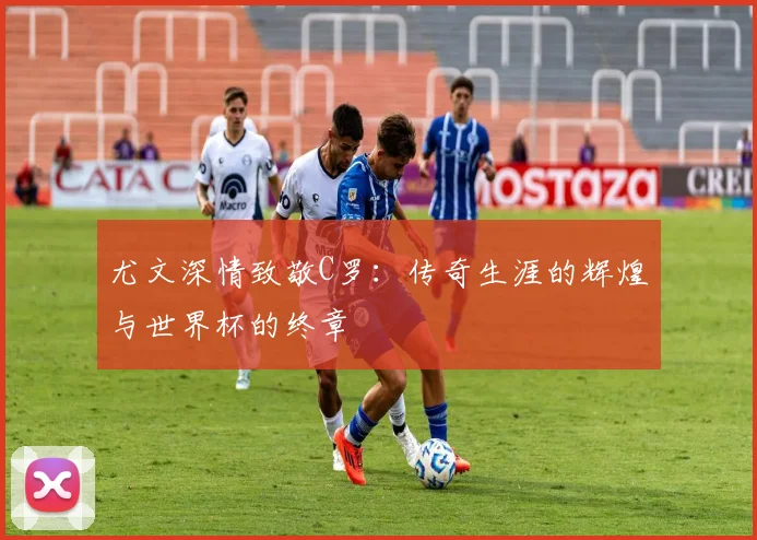 尤文深情致敬C罗：传奇生涯的辉煌与世界杯的终章
