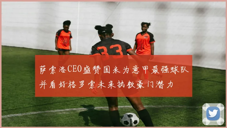 萨索洛CEO盛赞国米为意甲最强球队并看好格罗索未来执教豪门潜力